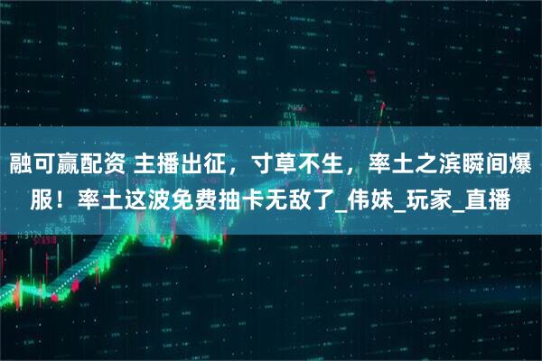 融可赢配资 主播出征，寸草不生，率土之滨瞬间爆服！率土这波免费抽卡无敌了_伟妹_玩家_直播
