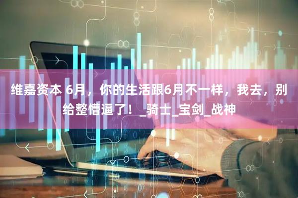 维嘉资本 6月，你的生活跟6月不一样，我去，别给整懵逼了！_骑士_宝剑_战神