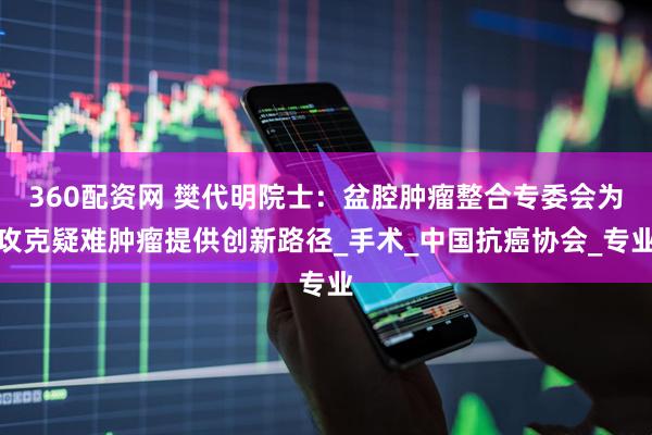 360配资网 樊代明院士：盆腔肿瘤整合专委会为攻克疑难肿瘤提供创新路径_手术_中国抗癌协会_专业