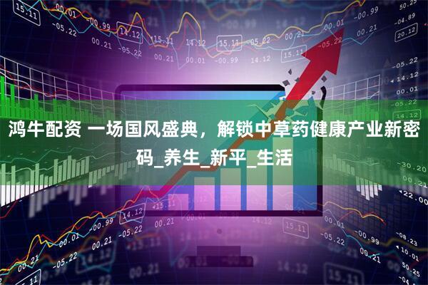 鸿牛配资 一场国风盛典，解锁中草药健康产业新密码_养生_新平_生活