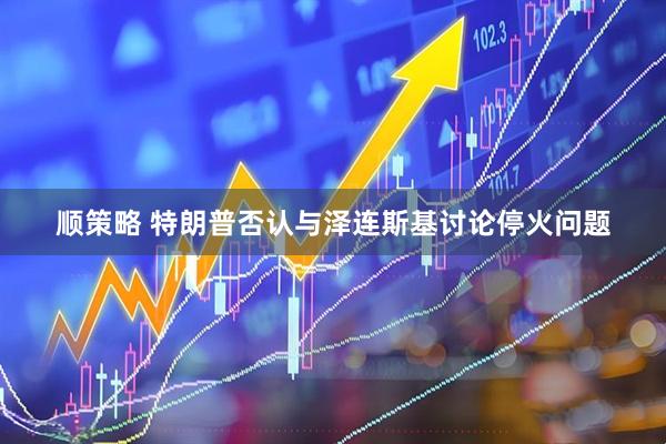 顺策略 特朗普否认与泽连斯基讨论停火问题