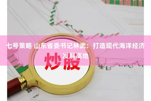 七号策略 山东省委书记林武：打造现代海洋经济发展高地