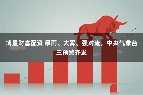 博星财富配资 暴雨、大雾、强对流，中央气象台三预警齐发