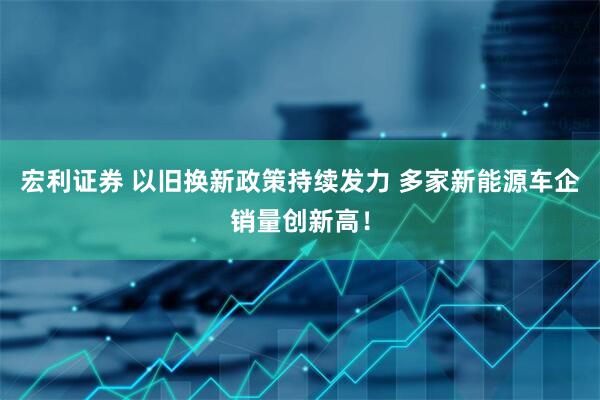 宏利证券 以旧换新政策持续发力 多家新能源车企销量创新高！