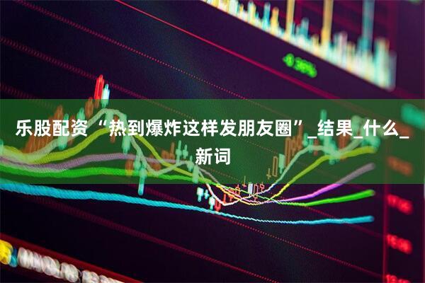 乐股配资 “热到爆炸这样发朋友圈”_结果_什么_新词
