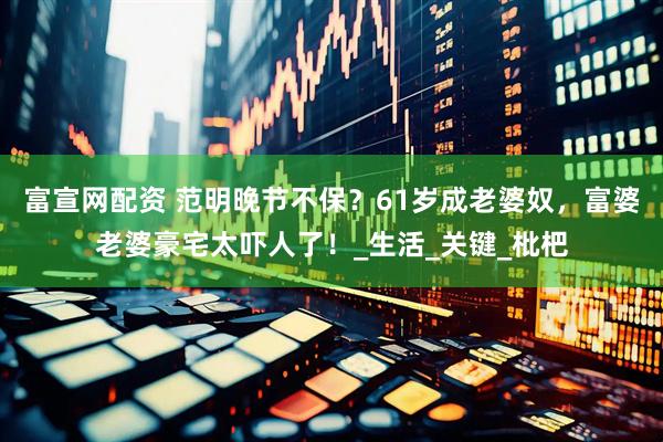 富宣网配资 范明晚节不保？61岁成老婆奴，富婆老婆豪宅太吓人了！_生活_关键_枇杷