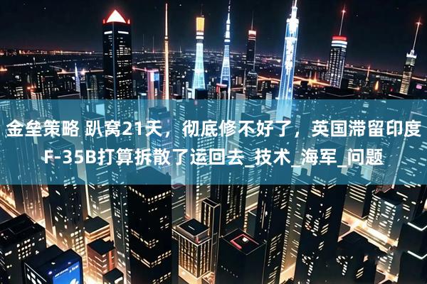 金垒策略 趴窝21天，彻底修不好了，英国滞留印度F-35B打算拆散了运回去_技术_海军_问题