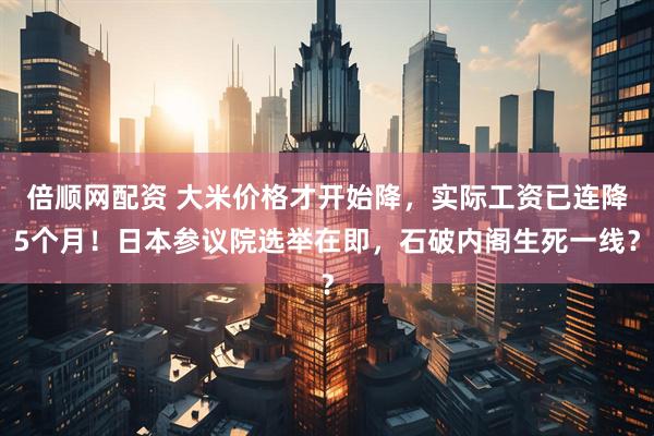 倍顺网配资 大米价格才开始降，实际工资已连降5个月！日本参议院选举在即，石破内阁生死一线？