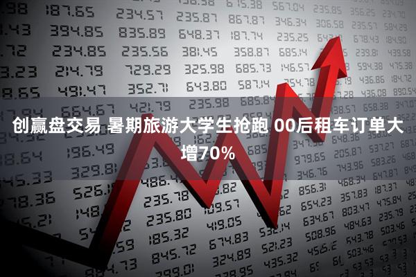 创赢盘交易 暑期旅游大学生抢跑 00后租车订单大增70%