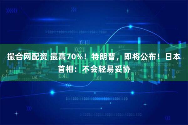撮合网配资 最高70%！特朗普，即将公布！日本首相：不会轻易妥协