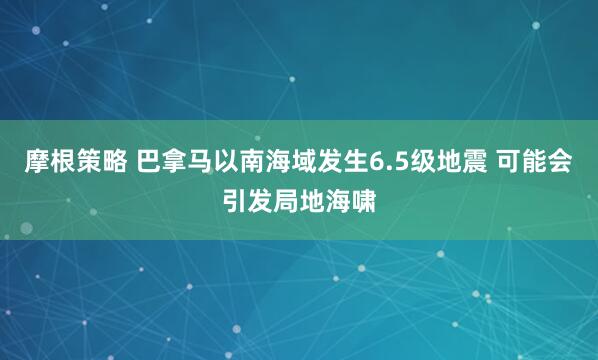摩根策略 巴拿马以南海域发生6.5级地震 可能会引发局地海啸