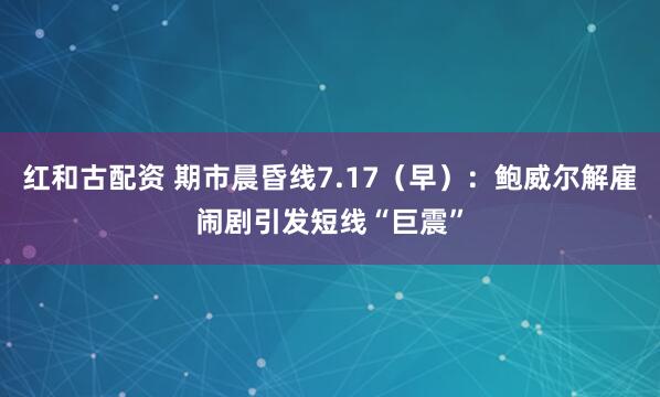 红和古配资 期市晨昏线7.17（早）：鲍威尔解雇闹剧引发短线“巨震”