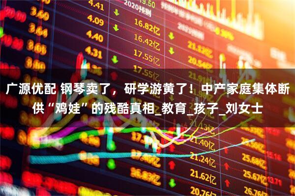 广源优配 钢琴卖了，研学游黄了！中产家庭集体断供“鸡娃”的残酷真相_教育_孩子_刘女士