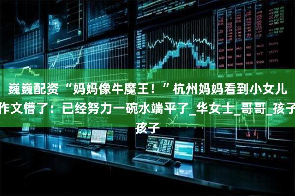 巍巍配资 “妈妈像牛魔王！”杭州妈妈看到小女儿作文懵了：已经努力一碗水端平了_华女士_哥哥_孩子