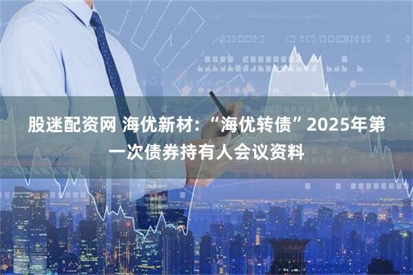 股迷配资网 海优新材: “海优转债”2025年第一次债券持有人会议资料