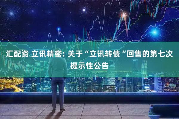 汇配资 立讯精密: 关于“立讯转债“回售的第七次提示性公告