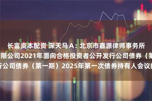长富资本配资 深天马Ａ: 北京市嘉源律师事务所关于天马微电子股份有限公司2021年面向合格投资者公开发行公司债券（第一期）2025年第一次债券持有人会议的法律意见书