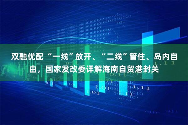 双融优配 “一线”放开、“二线”管住、岛内自由，国家发改委详解海南自贸港封关