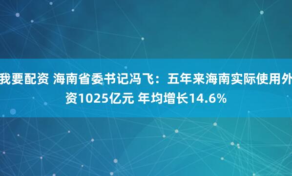 我要配资 海南省委书记冯飞：五年来海南实际使用外资1025亿元 年均增长14.6%