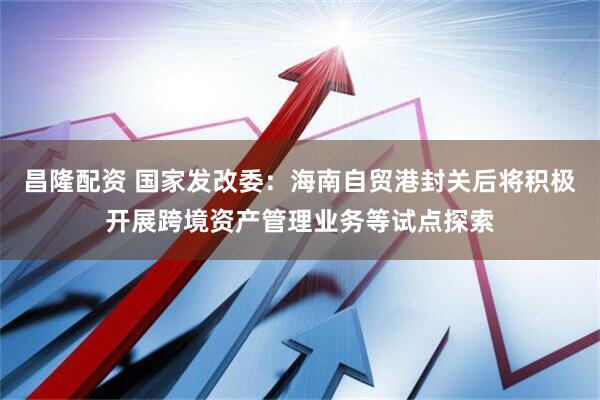 昌隆配资 国家发改委：海南自贸港封关后将积极开展跨境资产管理业务等试点探索