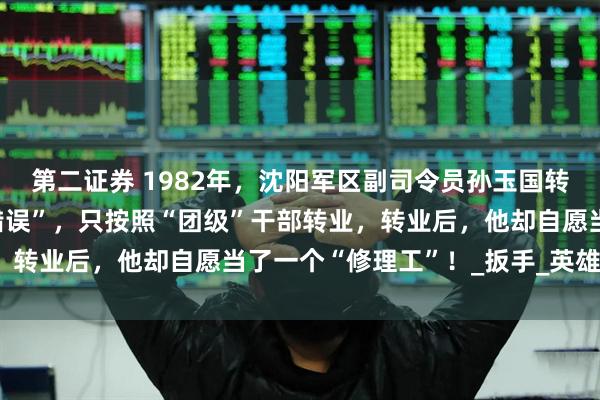 第二证券 1982年，沈阳军区副司令员孙玉国转业后，因为犯过一个“错误”，只按照“团级”干部转业，转业后，他却自愿当了一个“修理工”！_扳手_英雄_地方