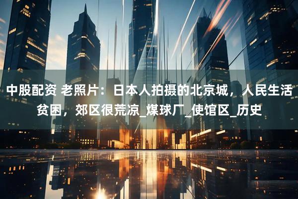 中股配资 老照片：日本人拍摄的北京城，人民生活贫困，郊区很荒凉_煤球厂_使馆区_历史