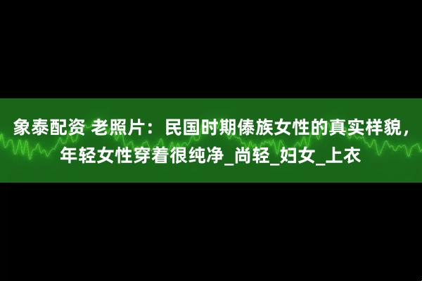 象泰配资 老照片：民国时期傣族女性的真实样貌，年轻女性穿着很纯净_尚轻_妇女_上衣