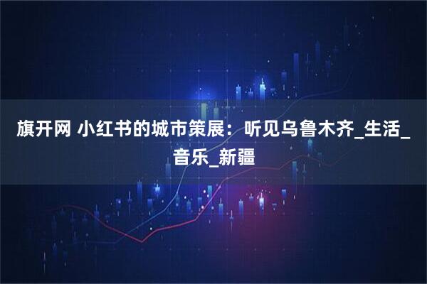 旗开网 小红书的城市策展：听见乌鲁木齐_生活_音乐_新疆