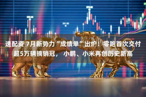 速配资 7月新势力“成绩单”出炉！零跑首次交付超5万辆摘销冠， 小鹏、小米再创历史新高
