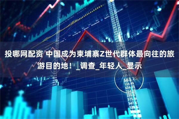 投哪网配资 中国成为柬埔寨Z世代群体最向往的旅游目的地！_调查_年轻人_显示