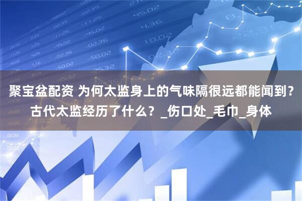 聚宝盆配资 为何太监身上的气味隔很远都能闻到？古代太监经历了什么？_伤口处_毛巾_身体