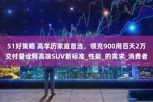 51好策略 高学历家庭首选，领克900用百天2万交付量诠释高端SUV新标准_性能_的需求_消费者