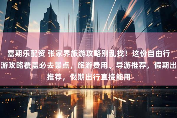 嘉期乐配资 张家界旅游攻略别乱找！这份自由行张家界五日游攻略覆盖必去景点，旅游费用、导游推荐，假期出行直接能用
