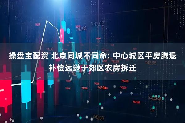 操盘宝配资 北京同城不同命: 中心城区平房腾退补偿远逊于郊区农房拆迁