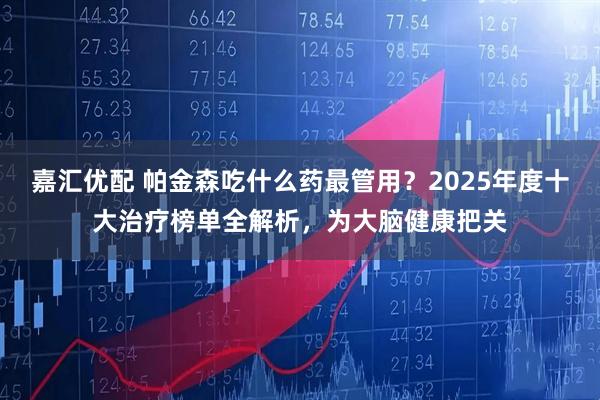 嘉汇优配 帕金森吃什么药最管用？2025年度十大治疗榜单全解析，为大脑健康把关