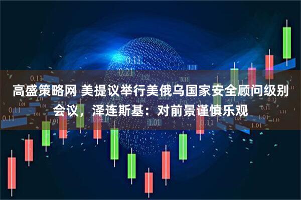 高盛策略网 美提议举行美俄乌国家安全顾问级别会议,泽连斯基:对前景谨慎乐观