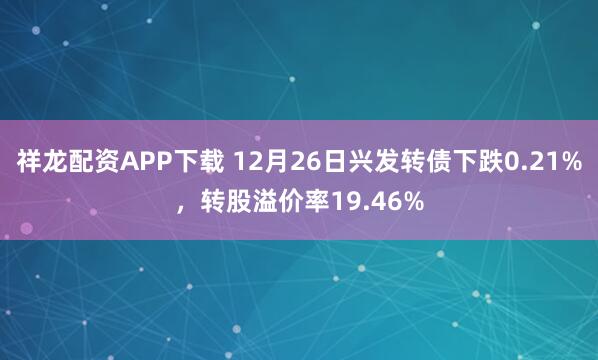 祥龙配资APP下载 12月26日兴发转债下跌0.21%，转股溢价率19.46%