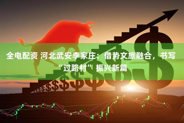 全电配资 河北武安李家庄：借势文旅融合，书写 “过路村” 振兴新篇