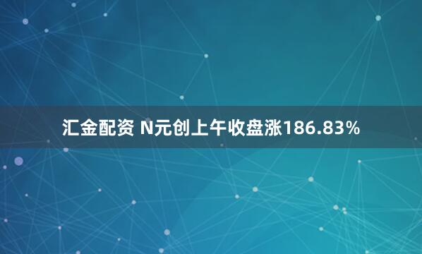 汇金配资 N元创上午收盘涨186.83%