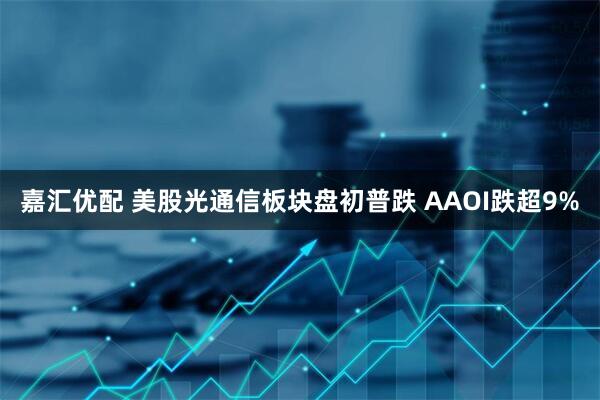嘉汇优配 美股光通信板块盘初普跌 AAOI跌超9%