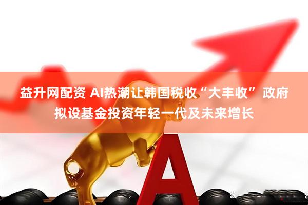 益升网配资 AI热潮让韩国税收“大丰收” 政府拟设基金投资年轻一代及未来增长